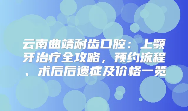 云南曲靖耐齿口腔：上颚牙全攻略，预约流程、术后后遗症及价格一览