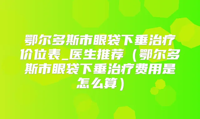 鄂尔多斯市眼袋下垂价位表_医生推荐（鄂尔多斯市眼袋下垂费用是怎么算）