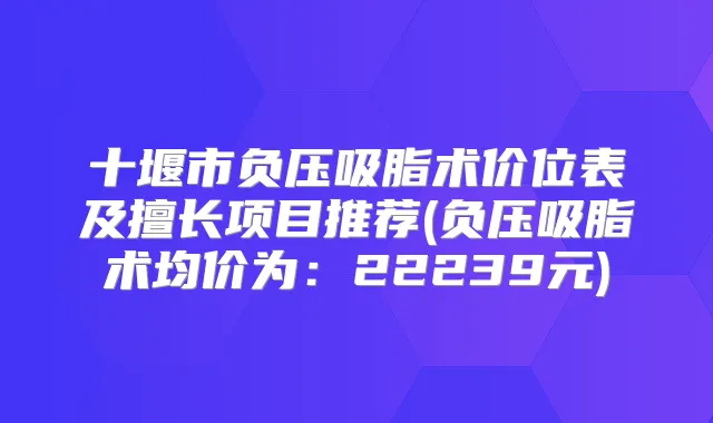 十堰市负压吸脂术价位表及擅长项目推荐(负压吸脂术均价为：22239元)