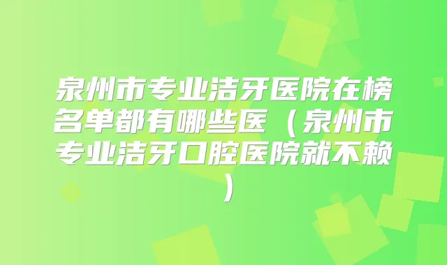 泉州市专业洁牙医院在榜名单都有哪些医（泉州市专业洁牙口腔医院就不赖）