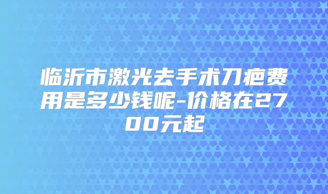 临沂市激光去手术刀疤费用是多少钱呢-价格在2700元起