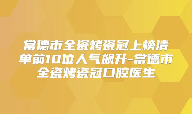 常德市全瓷烤瓷冠上榜清单前10位人气飙升-常德市全瓷烤瓷冠口腔医生