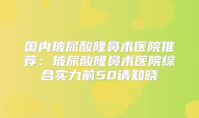 国内玻尿酸隆鼻术医院推荐：玻尿酸隆鼻术医院综合实力前50请知晓