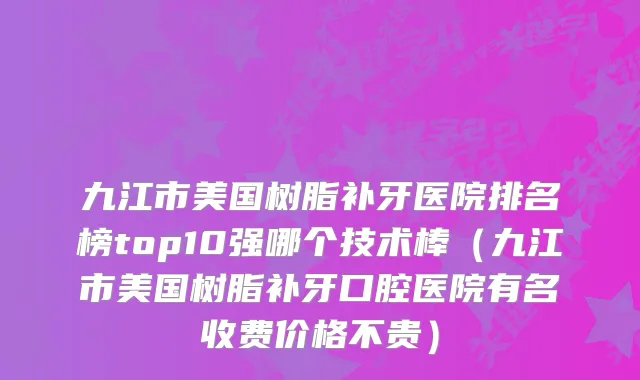 九江市美国树脂补牙医院排名榜top10强哪个技术棒（九江市美国树脂补牙口腔医院有名收费价格不贵）