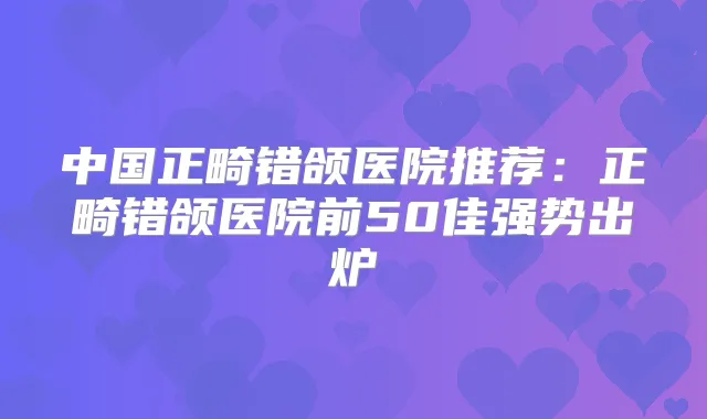 中国正畸错颌医院推荐:正畸错颌医院前50佳强势出炉