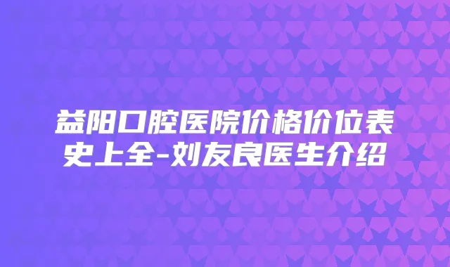 益阳口腔医院价格价位表史上全-刘友良医生介绍
