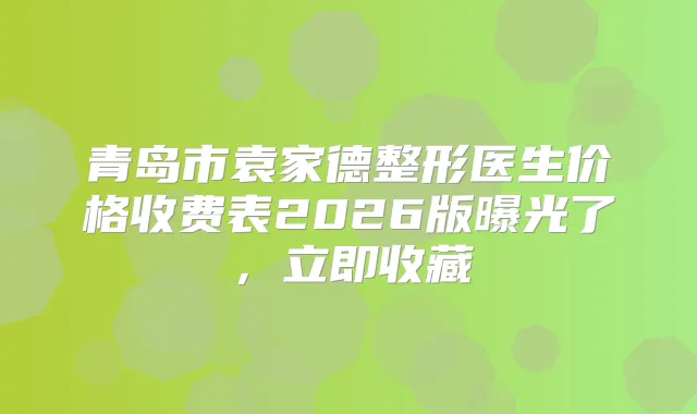 青岛市袁家德整形医生价格收费表2026版曝光了，立即收藏