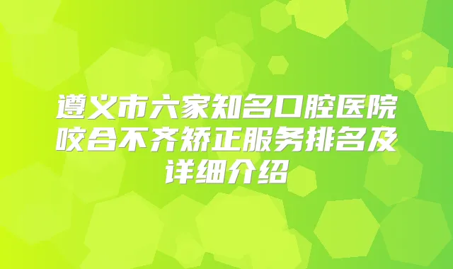 遵义市六家知名口腔医院咬合不齐矫正服务排名及详细介绍
