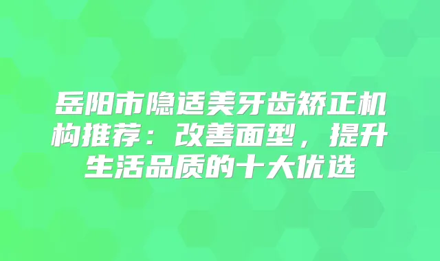岳阳市隐适美牙齿矫正机构推荐：面型，提升生活品质的十大优选