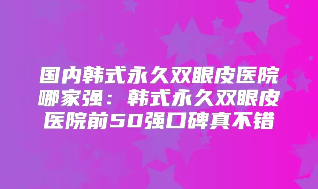 国内韩式永久双眼皮医院哪家强：韩式永久双眼皮医院前50强口碑真不错