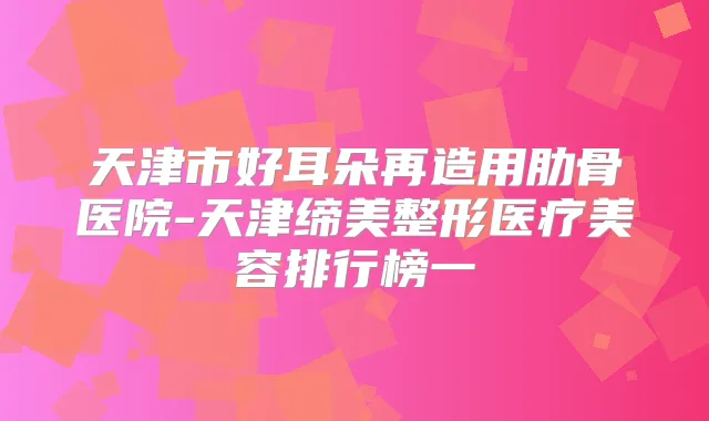 天津市好耳朵再造用肋骨医院-天津缔美整形医疗美容排行榜一