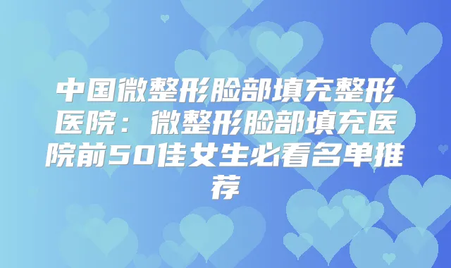 中国微整形脸部填充整形医院：微整形脸部填充医院前50佳女生必看名单推荐