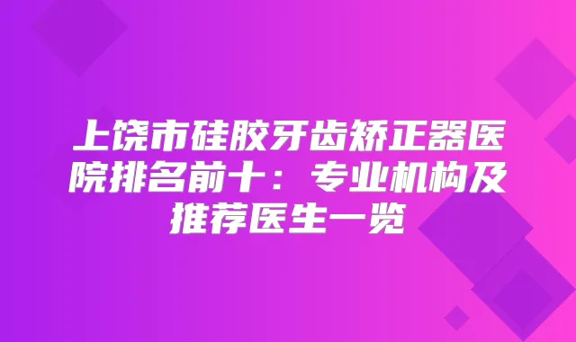 上饶市硅胶牙齿矫正器医院排名前十：专业机构及推荐医生一览