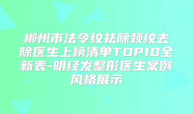 郴州市法令纹祛除颈纹去除医生上榜清单TOP10全新表-明经发整形医生案例风格展示