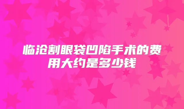 临沧割眼袋凹陷手术的费用大约是多少钱