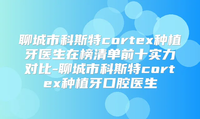 聊城市科斯特cortex种植牙医生在榜清单前十实力对比-聊城市科斯特cortex种植牙口腔医生