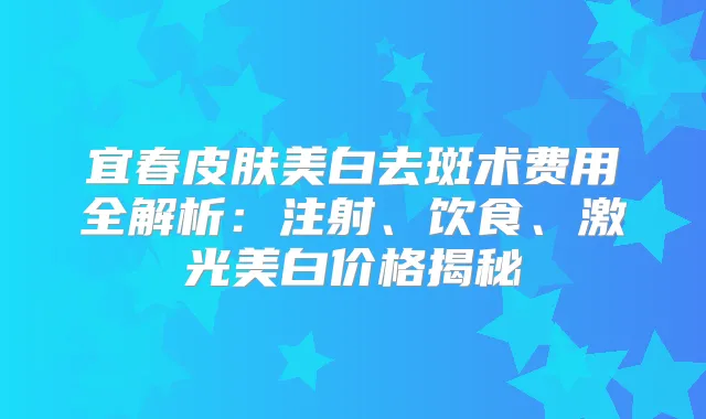 宜春皮肤美白去斑术费用全解析：注射、饮食、激光美白价格揭秘
