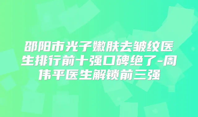 邵阳市光子嫩肤去皱纹医生排行前十强口碑绝了-周伟平医生解锁前三强
