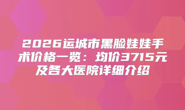 2026运城市黑脸娃娃手术价格一览：均价3715元及各大医院详细介绍