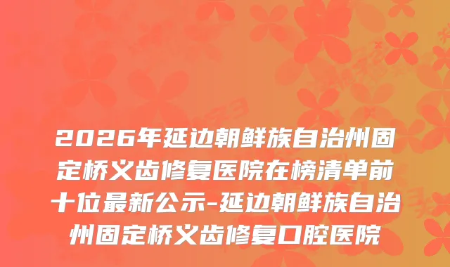 2026年延边朝鲜族自治州固定桥义齿修复医院在榜清单前十位新公示-延边朝鲜族自治州固定桥义齿修复口腔医院