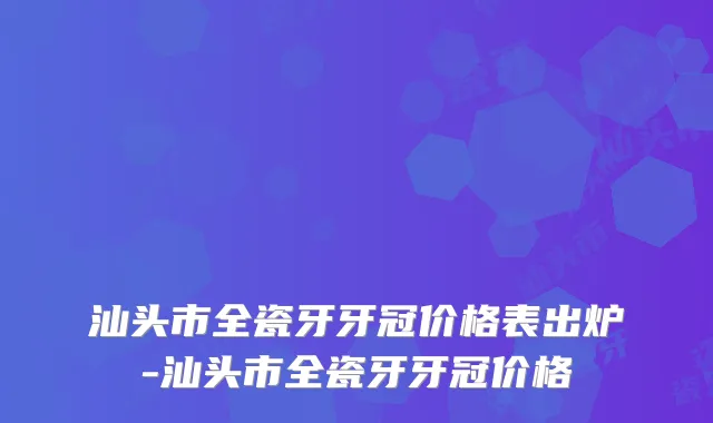 汕头市全瓷牙牙冠价格表出炉-汕头市全瓷牙牙冠价格