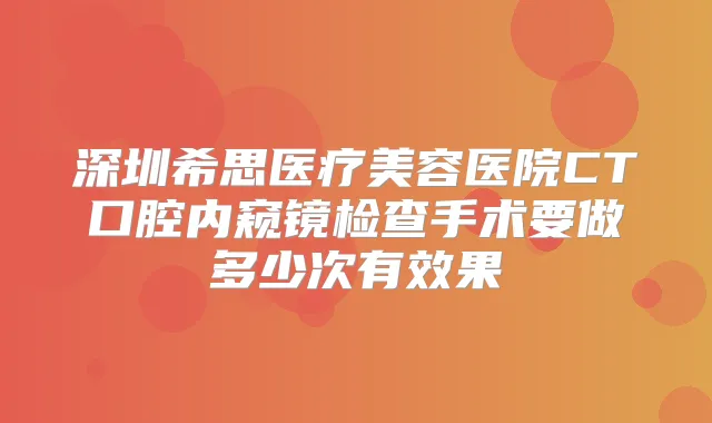 深圳希思医疗美容医院CT口腔内窥镜检查手术要做多少次有效果