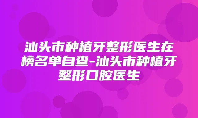 汕头市种植牙整形医生在榜名单自查-汕头市种植牙整形口腔医生