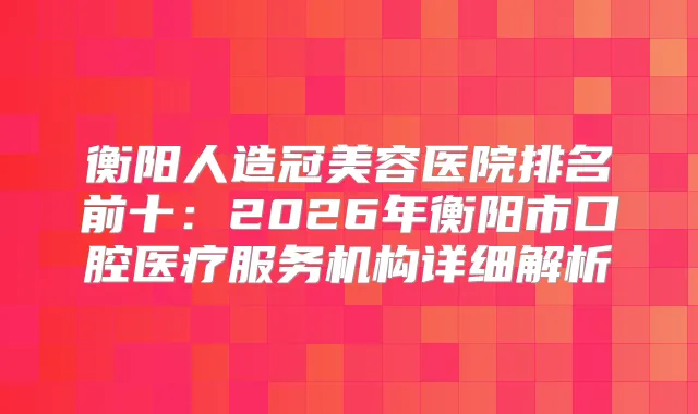 衡阳人造冠美容医院排名前十：2026年衡阳市口腔医疗服务机构详细解析