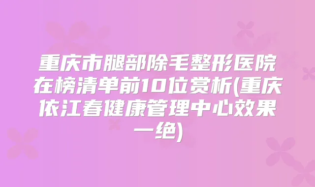 重庆市腿部除毛整形医院在榜清单前10位赏析(重庆依江春健康管理中心效果一绝)