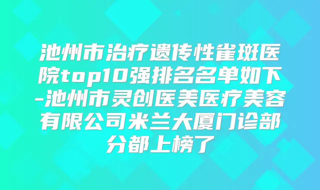 池州市遗传性雀斑医院top10强排名名单如下-池州市灵创医美医疗美容有限公司米兰大厦门诊部分都上榜了