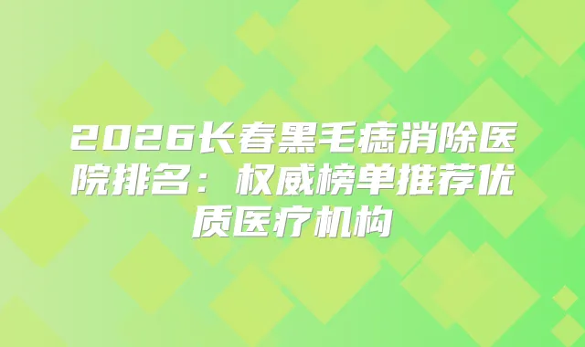 2026长春黑毛痣消除医院排名：榜单推荐优质医疗机构