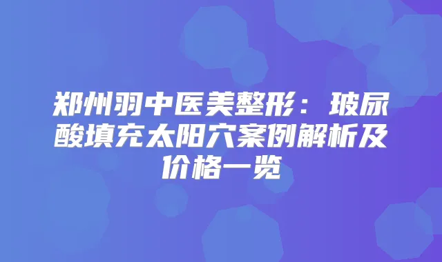 郑州羽中医美整形：玻尿酸填充太阳穴案例解析及价格一览