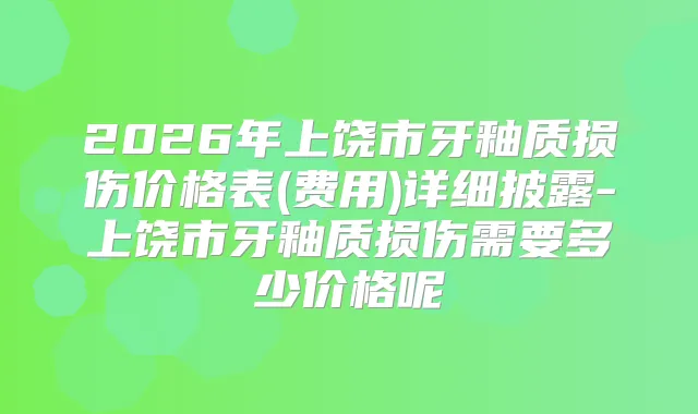 2026年上饶市牙釉质损伤价格表(费用)详细披露-上饶市牙釉质损伤需要多少价格呢