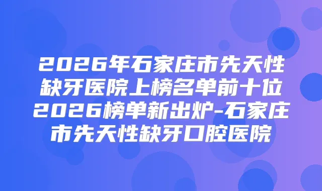2026年石家庄市先天性缺牙医院上榜名单前十位2026榜单新出炉-石家庄市先天性缺牙口腔医院