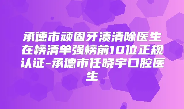 承德市顽固牙渍清除医生在榜清单强榜前10位正规认证-承德市任晓宇口腔医生