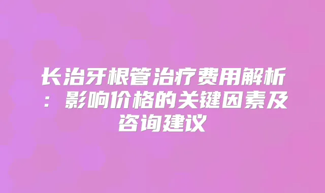 长治牙根管费用解析:影响价格的关键因素及咨询建议