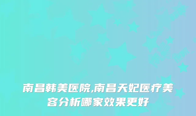 南昌韩美医院,南昌天妃医疗美容分析哪家效果更好