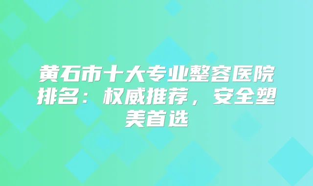 黄石市十大专业整容医院排名：推荐，安全塑美首选