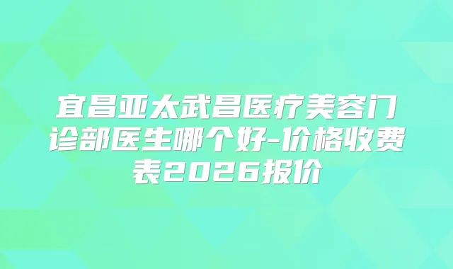 宜昌亚太武昌医疗美容门诊部医生哪个好-价格收费表2026报价