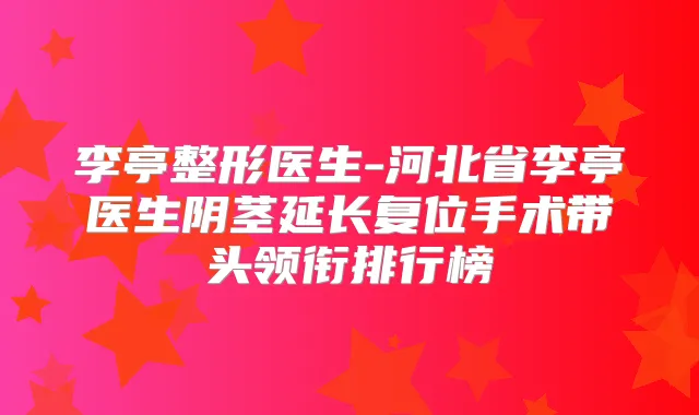 李亭整形医生-河北省李亭医生阴茎延长复位手术带头领衔排行榜