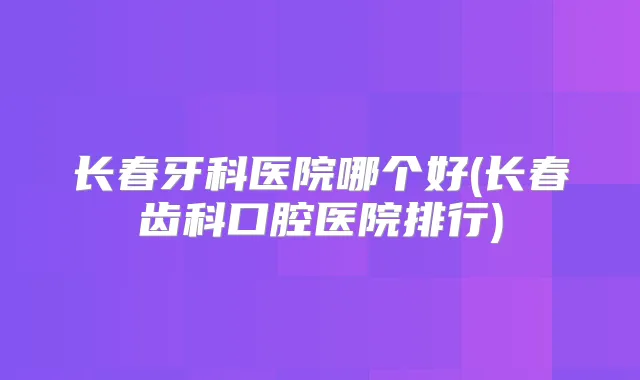 长春牙科医院哪个好(长春齿科口腔医院排行)