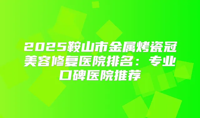 2025鞍山市金属烤瓷冠美容修复医院排名：专业口碑医院推荐