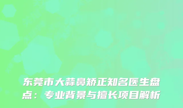 东莞市大蒜鼻矫正知名医生盘点：专业背景与擅长项目解析
