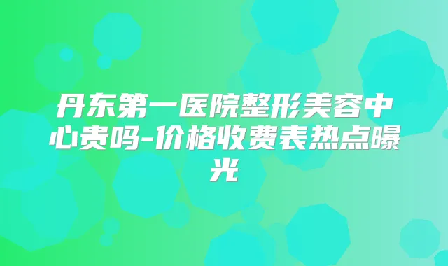 丹东第一医院整形美容中心贵吗-价格收费表热点曝光