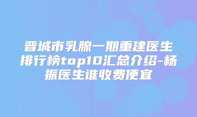 晋城市乳腺一期重建医生排行榜top10汇总介绍-杨振医生谁收费便宜