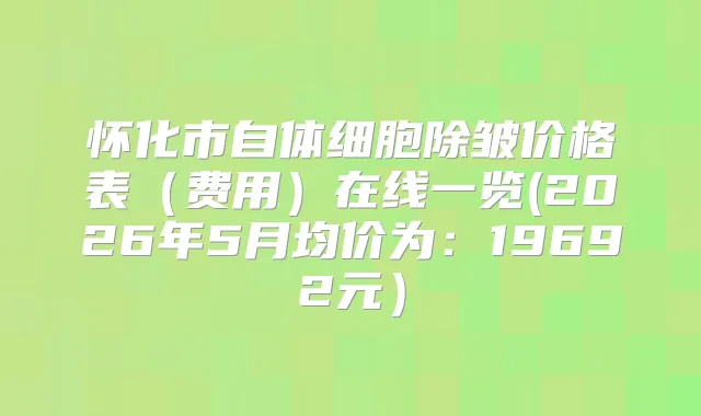 怀化市自体细胞除皱价格表(费用)在线一览(2026年5月均价为:19692元)
