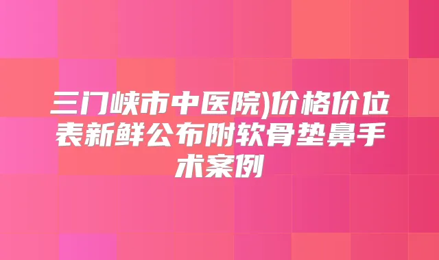 三门峡市中医院)价格价位表新鲜公布附软骨垫鼻手术案例