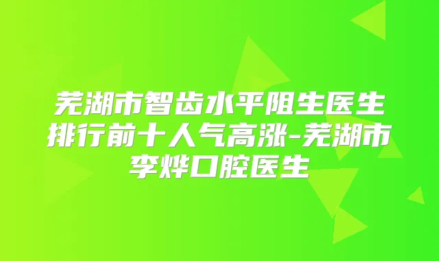 芜湖市智齿水平阻生医生排行前十人气高涨-芜湖市李烨口腔医生
