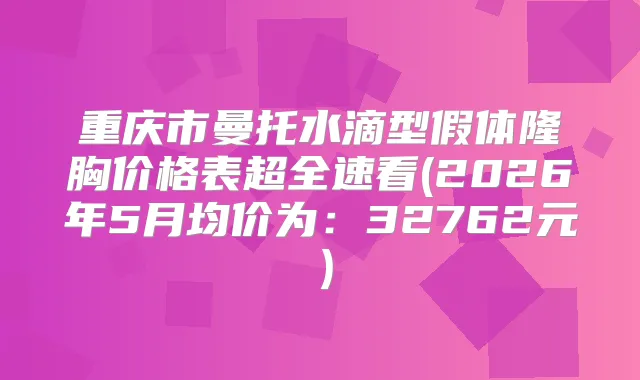 重庆市曼托水滴型假体隆胸价格表超全速看(2026年5月均价为:32762元)