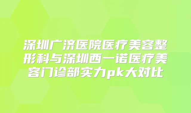 深圳广济医院医疗美容整形科与深圳西一诺医疗美容门诊部实力pk大对比